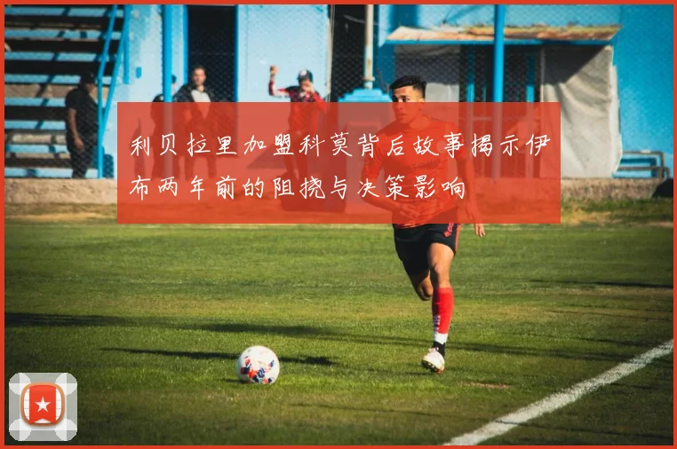 利贝拉里加盟科莫背后故事揭示伊布两年前的阻挠与决策影响