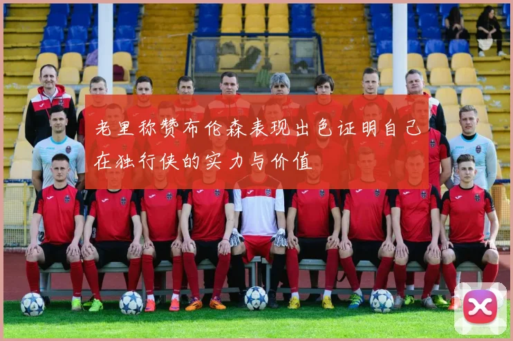 老里称赞布伦森表现出色证明自己在独行侠的实力与价值