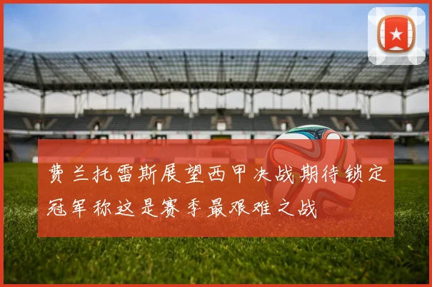 费兰托雷斯展望西甲决战期待锁定冠军称这是赛季最艰难之战