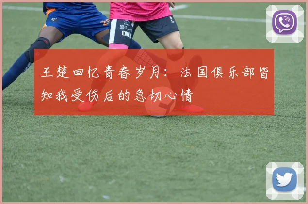 王楚回忆青春岁月：法国俱乐部皆知我受伤后的急切心情