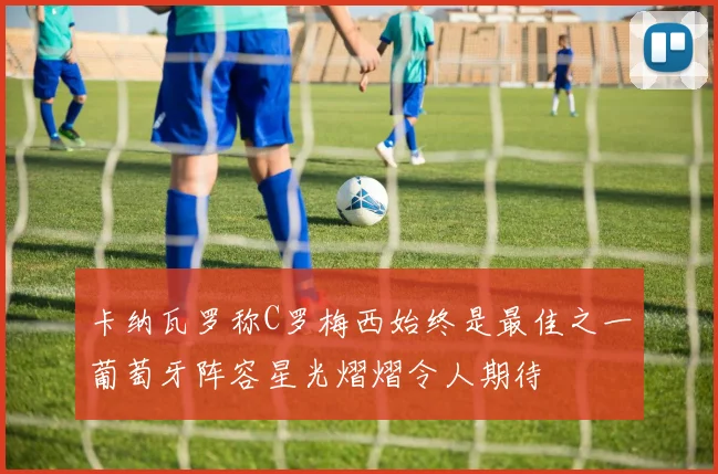 卡纳瓦罗称C罗梅西始终是最佳之一葡萄牙阵容星光熠熠令人期待