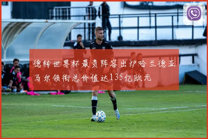 德转世界杯最贵阵容出炉哈兰德亚马尔领衔总价值达135亿欧元