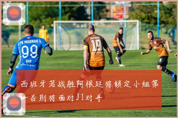 西班牙若战胜阿根廷将锁定小组第一否则将面对J1对手