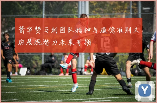 萧华赞马刺团队精神与道德准则文班展现潜力未来可期