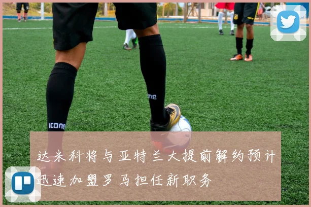 达米科将与亚特兰大提前解约预计迅速加盟罗马担任新职务