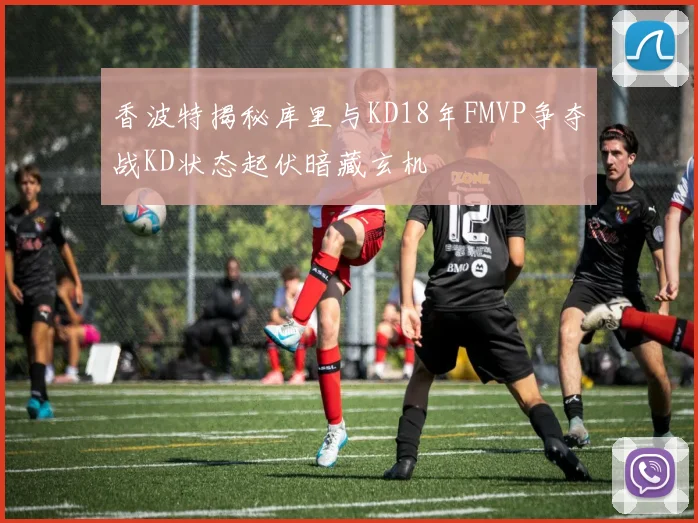 香波特揭秘库里与KD18年FMVP争夺战KD状态起伏暗藏玄机