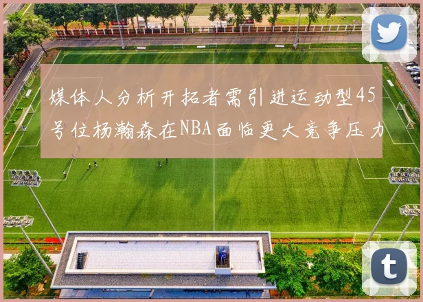 媒体人分析开拓者需引进运动型45号位杨瀚森在NBA面临更大竞争压力