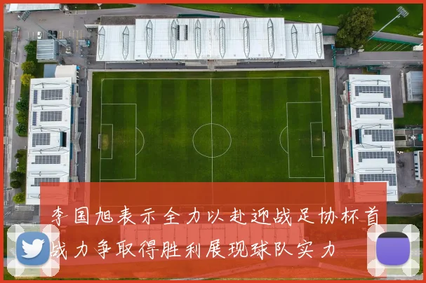 李国旭表示全力以赴迎战足协杯首战力争取得胜利展现球队实力