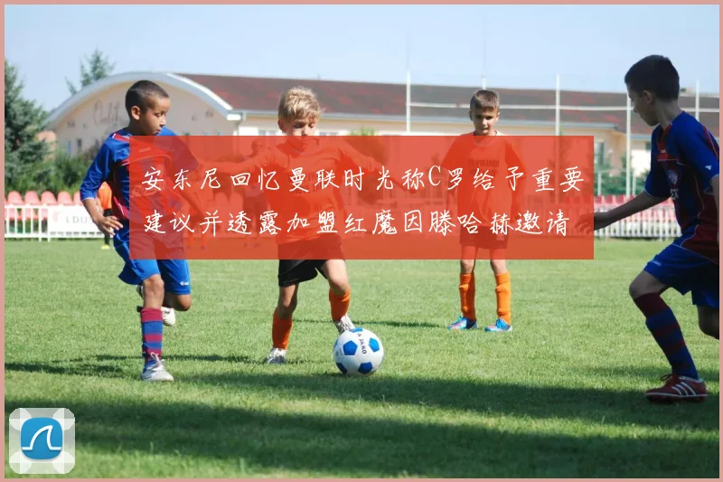 安东尼回忆曼联时光称C罗给予重要建议并透露加盟红魔因滕哈赫邀请