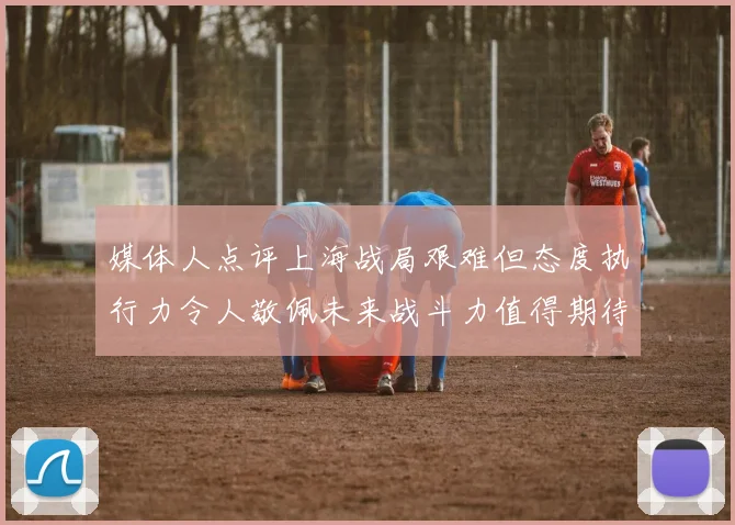 媒体人点评上海战局艰难但态度执行力令人敬佩未来战斗力值得期待