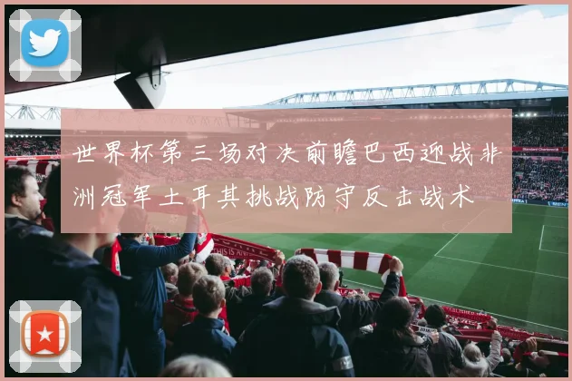 世界杯第三场对决前瞻巴西迎战非洲冠军土耳其挑战防守反击战术