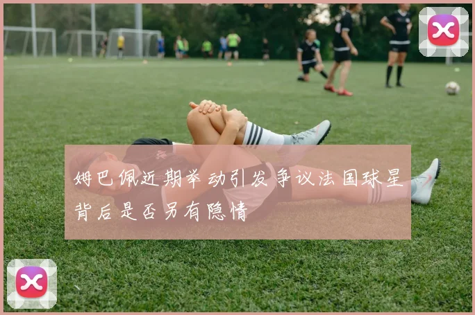 姆巴佩近期举动引发争议法国球星背后是否另有隐情