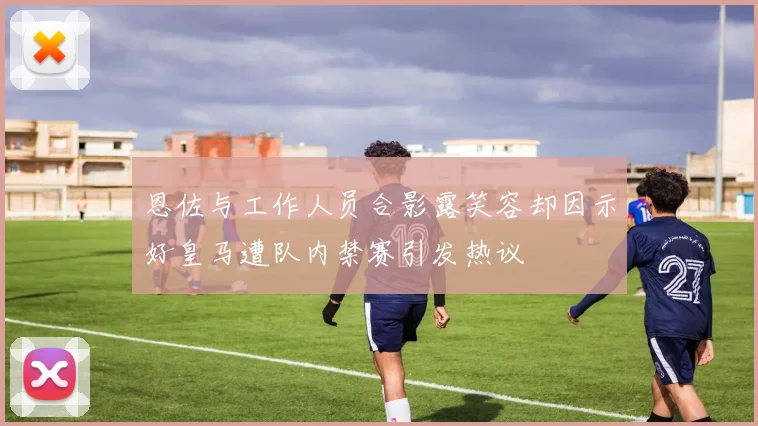 恩佐与工作人员合影露笑容却因示好皇马遭队内禁赛引发热议