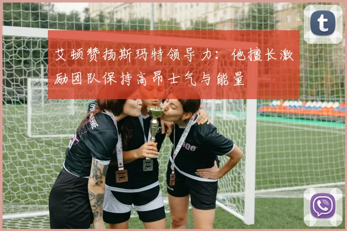 艾顿赞扬斯玛特领导力：他擅长激励团队保持高昂士气与能量