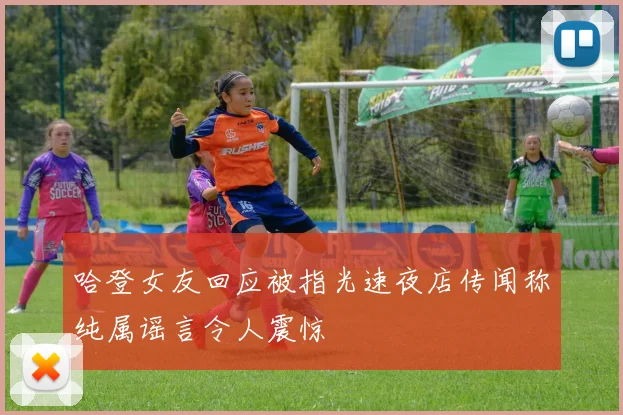 哈登女友回应被指光速夜店传闻称纯属谣言令人震惊