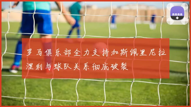 罗马俱乐部全力支持加斯佩里尼拉涅利与球队关系彻底破裂