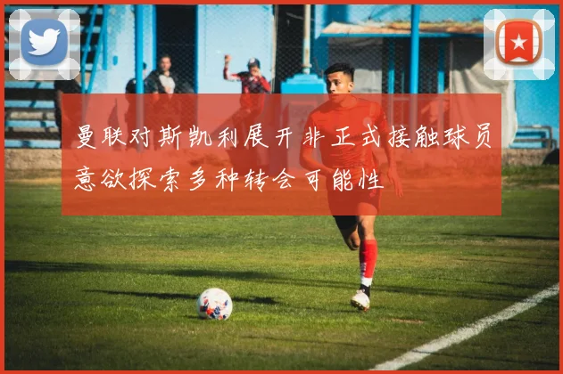 曼联对斯凯利展开非正式接触球员意欲探索多种转会可能性